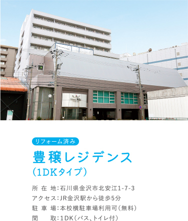 豊穣レジデンス（1DKタイプ） 所在地：石川県金沢市北安江1-7-7 アクセス：JR金沢駅から徒歩5分 駐車場：本校横駐車場利用可（無料） 間取：１DK（バス、トイレ付）